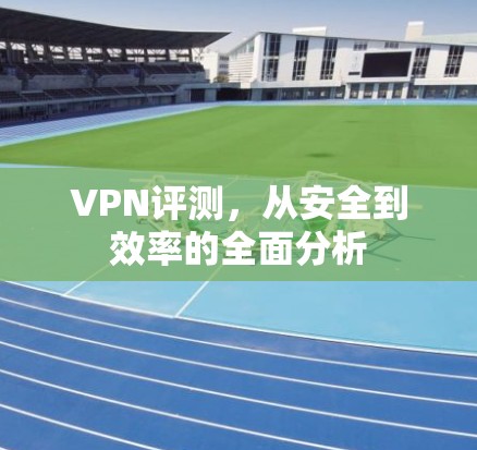 VPN评测，从安全到效率的全面分析