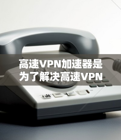 高速VPN加速器是为了解决高速VPN内容下载速度较慢的问题而开发的工具。它们通过加速下载过程，帮助用户更快地获取高速流量内容，如视频、音乐和文件。以下是关于高速VPN加速器的详细信息