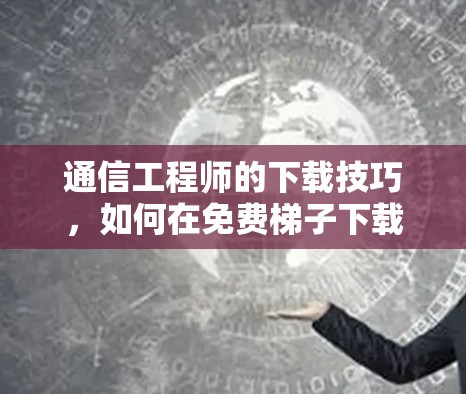 通信工程师的下载技巧，如何在免费梯子下载中高效工作