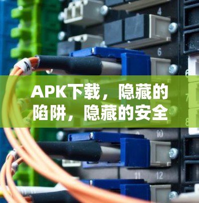 APK下载，隐藏的陷阱，隐藏的安全威胁