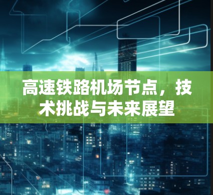 高速铁路机场节点，技术挑战与未来展望