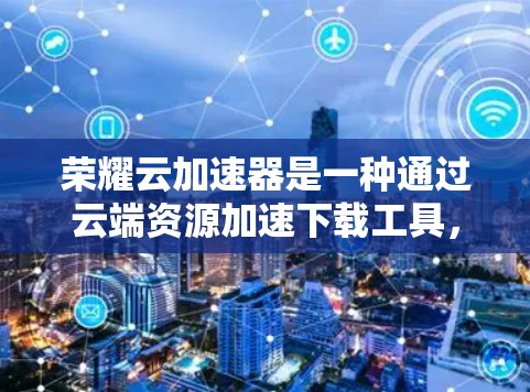 荣耀云加速器是一种通过云端资源加速下载工具，旨在提升用户下载速度和体验。以下是对该产品的详细分析和建议