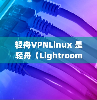 轻舟VPNLinux 是轻舟（Lightroom Pro X)的一个特定版本，专注于特定的环境，如网络设备、嵌入式系统或特定软件包的运行。以下是关于轻舟VPNLinux 的详细信息