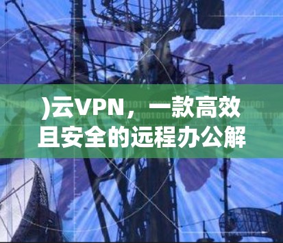 )云VPN，一款高效且安全的远程办公解决方案