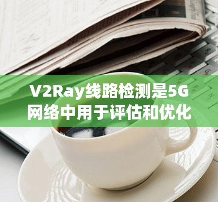 V2Ray线路检测是5G网络中用于评估和优化V2Ray链路性能的关键步骤。以下是对V2Ray线路检测的详细总结