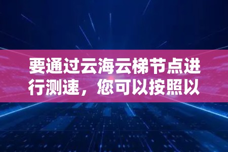 要通过云海云梯节点进行测速，您可以按照以下步骤操作