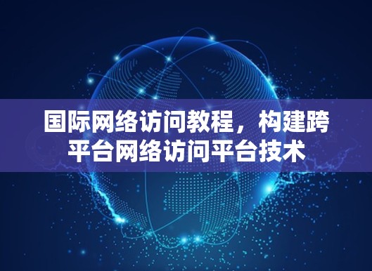 国际网络访问教程,构建跨平台网络访问平台技术 国际网络访问教程,构建跨平台网络访问平台技术