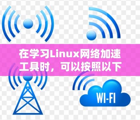 在学习Linux网络加速工具时,可以按照以下步骤进行系统性学习 在学习Linux网络加速工具时,可以按照以下步骤进行系统性学习