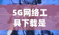 5G网络工具下载是一个系统性的操作过程,涉及多个步骤和注意事项,以下将详细说明 5G网络工具下载是一个系统性的操作过程,涉及多个步骤和注意事项,以下将详细说明