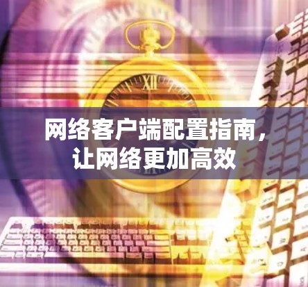 网络客户端配置指南，让网络更加高效