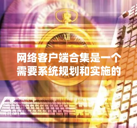 网络客户端合集是一个需要系统规划和实施的过程,旨在将多个网络客户端集成到一个统一的系统中,以实现功能的协同和协作。以下是一个分步骤的指南,帮助你理解和实现网络客户端合集 网络客户端合集是一个需要系统规划和实施的过程,旨在将多个网络客户端集成到一个统一的系统中,以实现功能的协同和协作。以下是一个分步骤的指南,帮助你理解和实现网络客户端合集