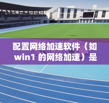 配置网络加速软件（如 win1 的网络加速）是一个系统性的过程，涉及多个步骤。以下是详细的步骤指南