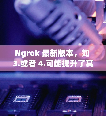 Ngrok 最新版本，如 3.或者 4.可能提升了其功能和用户体验，提供了更多集成和验证选项，以支持更复杂的项目开发。具体的功能和新点可能包括