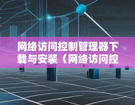 网络访问控制管理器下载与安装(网络访问控制管理器下载安装步骤与注意事项) 网络访问控制管理器下载与安装(网络访问控制管理器下载安装步骤与注意事项)