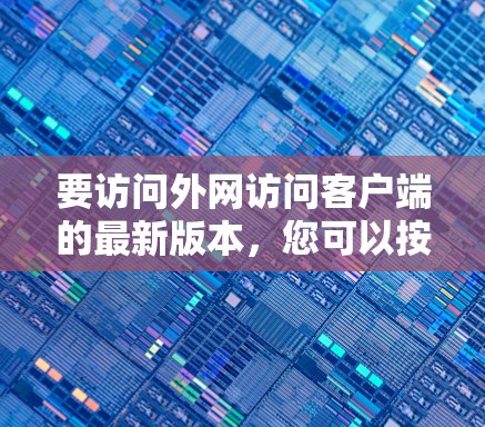 要访问外网访问客户端的最新版本,您可以按照以下步骤操作 要访问外网访问客户端的最新版本,您可以按照以下步骤操作