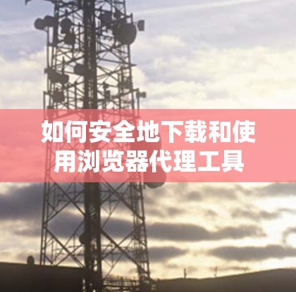 如何安全地下载和使用浏览器代理工具 如何安全地下载和使用浏览器代理工具