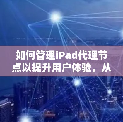 如何管理iPad代理节点以提升用户体验,从基础到高级操作的全面指南 如何管理iPad代理节点以提升用户体验,从基础到高级操作的全面指南