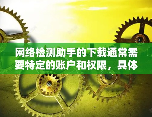 网络检测助手的下载通常需要特定的账户和权限,具体操作可能因检测助手的类型和功能而异。以下是一些常见的网络检测助手下载步骤和方法 网络检测助手的下载通常需要特定的账户和权限,具体操作可能因检测助手的类型和功能而异。以下是一些常见的网络检测助手下载步骤和方法