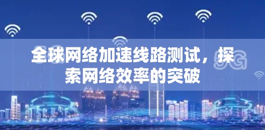 全球网络加速线路测试,探索网络效率的突破 全球网络加速线路测试,探索网络效率的突破