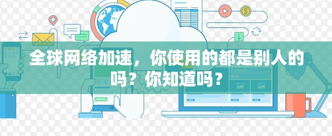 全球网络加速,你使用的都是别人的吗?你知道吗? 全球网络加速,你使用的都是别人的吗?你知道吗?