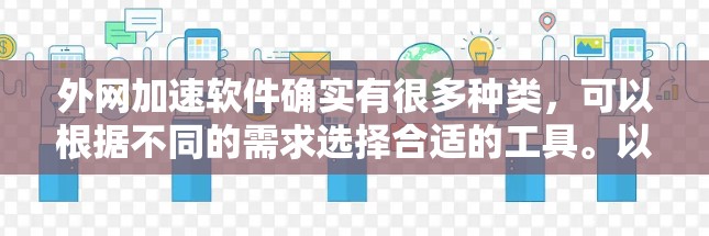 外网加速软件确实有很多种类,可以根据不同的需求选择合适的工具。以下是一些常见的外网加速软件推荐,涵盖了常见的功能和适用场景 外网加速软件确实有很多种类,可以根据不同的需求选择合适的工具。以下是一些常见的外网加速软件推荐,涵盖了常见的功能和适用场景