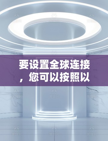要设置全球连接,您可以按照以下步骤操作 要设置全球连接,您可以按照以下步骤操作