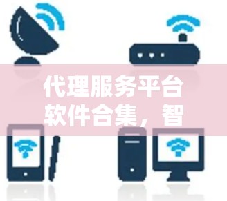 代理服务平台软件合集,智选与管理全场景解决方案 代理服务平台软件合集,智选与管理全场景解决方案