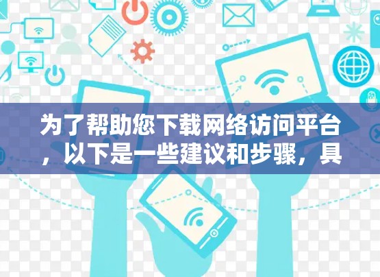 为了帮助您下载网络访问平台,以下是一些建议和步骤,具体取决于您需要的平台类型 为了帮助您下载网络访问平台,以下是一些建议和步骤,具体取决于您需要的平台类型
