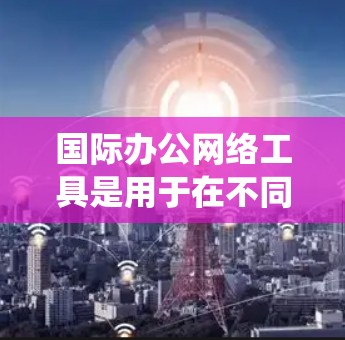 国际办公网络工具是用于在不同国家或地区的办公环境中的各种网络设备和平台，帮助组织和员工在全球范围内高效协作。以下是对这些工具的系统总结和分类