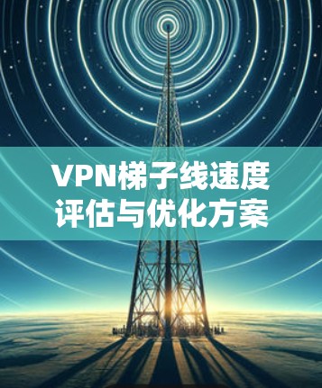 VPN梯子线速度评估与优化方案 VPN梯子线速度评估与优化方案