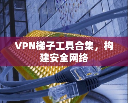 VPN梯子工具合集，构建安全网络