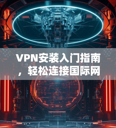 VPN安装入门指南,轻松连接国际网络 VPN安装入门指南,轻松连接国际网络