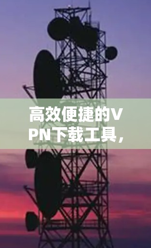 高效便捷的VPN下载工具，为您的网络安全保驾护航