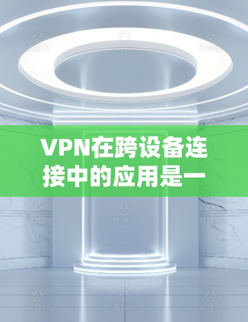VPN在跨设备连接中的应用是一个复杂而重要的领域，涉及多个方面需要综合考虑。以下是一个结构化的总结，涵盖VPN跨设备连接的各个方面