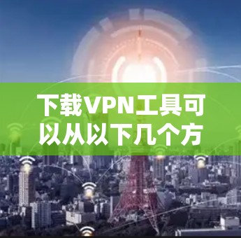 下载VPN工具可以从以下几个方面入手