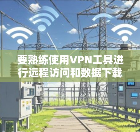 要熟练使用VPN工具进行远程访问和数据下载，可以按照以下步骤进行