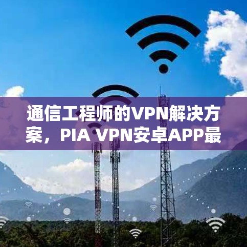 通信工程师的VPN解决方案，PIA VPN安卓APP最新版