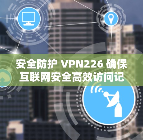 安全防护 VPN226 确保互联网安全高效访问记录 安全防护 VPN226 确保互联网安全高效访问记录