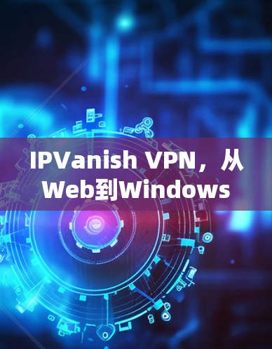 IPVanish VPN，从Web到Windows的无缝连接，开启你的网络安全之旅！