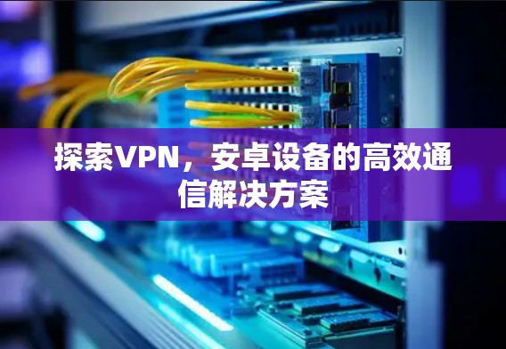 探索VPN，安卓设备的高效通信解决方案