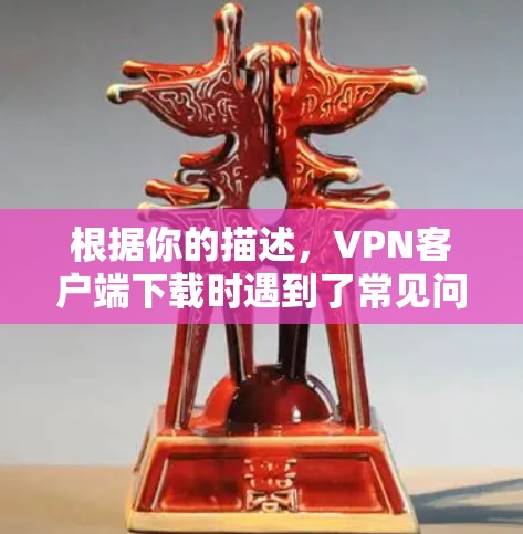 根据你的描述，VPN客户端下载时遇到了常见问题。以下是一些可能的原因和解决方法，帮助你顺利解决问题