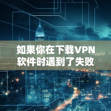 如果你在下载VPN软件时遇到了失败，以下是一些可能的原因和解决方法